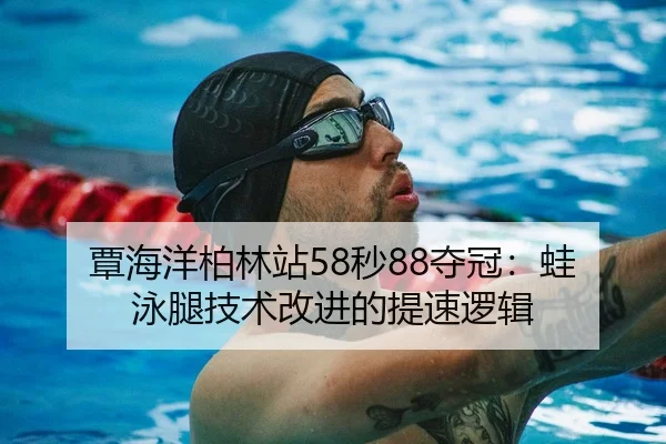 覃海洋柏林站58秒88夺冠：蛙泳腿技术改进的提速逻辑
